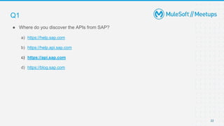 22
● Where do you discover the APIs from SAP?
a) https://help.sap.com
b) https://help.api.sap.com
c) https://api.sap.com
d) https://blog.sap.com
Q1
 