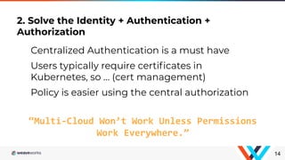 2. Solve the Identity + Authentication +
Authorization
14
“Multi-Cloud Won’t Work Unless Permissions
Work Everywhere.”
Centralized Authentication is a must have
Users typically require certiﬁcates in
Kubernetes, so … (cert management)
Policy is easier using the central authorization
 