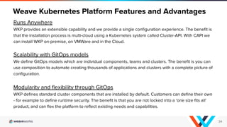 Runs Anywhere
WKP provides an extensible capability and we provide a single conﬁguration experience. The beneﬁt is
that the installation process is multi-cloud using a Kubernetes system called Cluster-API. With CAPI we
can install WKP on-premise, on VMWare and in the Cloud.
Scalability with GitOps models
We deﬁne GitOps models which are individual components, teams and clusters. The beneﬁt is you can
use composition to automate creating thousands of applications and clusters with a complete picture of
conﬁguration.
Modularity and ﬂexibility through GitOps
WKP deﬁnes standard cluster components that are installed by default. Customers can deﬁne their own
- for example to deﬁne runtime security. The beneﬁt is that you are not locked into a ‘one size ﬁts all’
product, and can ﬂex the platform to reﬂect existing needs and capabilities.
Weave Kubernetes Platform Features and Advantages
34
 