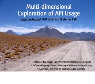 Multi-dimensional
Exploration of API Usage
Coen De Roover1, Ralf Lämmel2, Ekaterina Pek3
1 Software Languages Lab, Vrije Universiteit Brussel, Belgium
2 Software Languages Team, University of Koblenz-Landau, Germany
3 ADAPT Lab, University of Koblenz-Landau, Germany
 