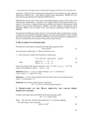 International Journal of Computer Science & Information Technology (IJCSIT) Vol 6, No 6, December 2014
160
algorithm II (NSGA-II) [9], non-dominated sorting particle swarm optimizer for multi objective
optimization (NSPSO) [10], multi objective particle swarm optimization MOPSO [11] [12],
multi objective gravitational search algorithm (MOGSA) [13].
Metaheuristics may be used in many ways in the multiple objective context. In this work we use
multi-objective metaheuristics to generate a set of approximately Pareto-optimal solutions in a
single run. We present a comparison between two different multi objective metaheuristics, Multi
Objective Particle Swarm Optimization, MOPSO, and Multi Objective Gravitational Search
Algorithm, MOGSA, for the solution of the multi objective optimization problem arising in
MOMPC.
The paper has the following structure: Section 2 covers the multi objective optimization concepts,
section3 gives the formulation of the Multi objective non linear model predictive control, section4
provides the description of the MOPSO and MOGSA and section5 describes the applications of
the above metaheuristics for the control of linear and non linear systems.
2. MULTI OBJECTIVE OPTIMIZATION
The problem of multi objective optimization has the following general form:
∈ {Ϝ( )} (1)
:is the decision variable space, Ϝ: objective functions vector
x : vector of decision variables from the decision variable space
Ϝ: → , Ϝ( ) = [ ( ), ( ), … , ( )] (2)
With
( ) ≤ 0						 = 1,2,… ,
ℎ ( ) = 0						 = 1,2,… ,
(3)
And k is the number of the objective functions, : → , with = [ , , … , ] . The
solution of this problem is noted ∗
= [ ∗
, ∗
, … , ∗
]
Definition1: Given 	 , 	 ∈ , x is said to dominate y, or ≺ if and only if:
( ) ≤ ( ) i=1…n and Ϝ( ) ≠ Ϝ( ),
Definition2: ∗
∈ is a Pareto optimal if and only if there does not exist another decision
vector 	 	 ∈ such that ≺ ∗
Definition3: Set of Pareto optimal solutions is defined as:
= { ∈ | 	 	 	 	 	 	}
3. FORMULATION OF THE MULTI OBJECTIVE NON LINEAR MODEL
PREDICTIVE CONTROL
Consider a non linear system described by the discrete state space model:
( + 1) = ( ), ( ) (4)
Where x(k) is the state , u(k) the control signal and is a continuous mapping.
The control signal ( ) is such that :
( ) ∈ ⊂ ℝ (5)
 