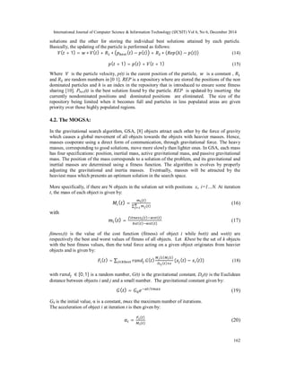 International Journal of Computer Science & Information Technology (IJCSIT) Vol 6, No 6, December 2014
162
solutions and the other for storing the individual best solutions attained by each particle.
Basically, the updating of the particle is performed as follows:
( + 1) = ∗ ( ) + ∗ ( ) − ( ) + ∗ ( (ℎ) − ( )) (14)
( + 1) = ( ) + ( + 1) (15)
Where 	 is the particle velocity, p(t) is the curent position of the particle, 	 is a constant ,
and are random numbers in [0 1]. REP is a repository where are stored the positions of the non
dominated particles and h is an index in the repository that is introduced to ensure some fitness
sharing [10]. Pbest(t) is the best solution found by the particle. REP is updated by inserting the
currently nondominated positions and dominated positions are eliminated. The size of the
repository being limited when it becomes full and particles in less populated areas are given
priority over those highly populated regions.
4.2. The MOGSA:
In the gravitational search algorithm, GSA, [8] objects attract each other by the force of gravity
which causes a global movement of all objects towards the objects with heavier masses. Hence,
masses cooperate using a direct form of communication, through gravitational force. The heavy
masses, corresponding to good solutions, move more slowly than lighter ones. In GSA, each mass
has four specifications: position, inertial mass, active gravitational mass, and passive gravitational
mass. The position of the mass corresponds to a solution of the problem, and its gravitational and
inertial masses are determined using a fitness function. The algorithm is evolves by properly
adjusting the gravitational and inertia masses. Eventually, masses will be attracted by the
heaviest mass which presents an optimum solution in the search space.
More specifically, if there are N objects in the solution set with positions xi, i=1…N. At iteration
t, the mass of each object is given by:
( ) =
( )
∑ ( )
(16)
with
( ) =
( ) ( )
( ) ( )
(17)
fitnessi(t) is the value of the cost function (fitness) of object i while bst(t) and wst(t) are
respectively the best and worst values of fitness of all objects. Let Kbest be the set of k objects
with the best fitness values, then the total force acting on a given object originates from heavier
objects and is given by:
( ) = ∑ ∈ ( )
( ) ( )
( )
( ( ) − ( )) (18)
with 	 ∈ [0,1] is a random number, G(t) is the gravitational constant, Dij(t) is the Euclidean
distance between objects i and j and a small number. The gravitational constant given by:
( ) = /
(19)
G0 is the initial value, α is a constant, tmax the maximum number of iterations.
The acceleration of object i at iteration t is then given by:
=
( )
( )
(20)
 