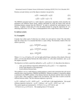 International Journal of Computer Science & Information Technology (IJCSIT) Vol 6, No 6, December 2014
163
Position xi(t) and velocity vi(t) of the object at iteration t are given by:
( ) = ( ) + ( ) (21)
( ) = ( ) + ( + 1) (22)
The MOGSA presented in[13] is a multi objective optimization algorithm which classifies the
population into different Pareto fronts, ranking individuals by using the Pareto front and the
crowding distance concept from the NSGA-II. In order to calculate the multi-objective cost (
fitness), it applies a linear bias br to the rth ranked element by using the expression: br =1/r,
obtaining values from 1 to 1/N. Thus, a sorted population with a single fitness value is obtained.
5. APPLICATION
5.1. Example01
Consider four robots each of which has two wheels, two real and two virtual. The real robots
track the virtual ones. It is assumed that there is a pure rolling. The kinematic model of the real
robots is given by:
̇ ( ) =
( ) ( )
	 	 ( ) (23)
̇ ( ) =
( ) ( )
	 	 ( ) (24)
̇ ( ) =
( ) ( )
(25)
Where i=1, 2, ∈ and ∈ are t he right and left linear velocities of the wheels of the real
robot i, b ∈ R is the distance between the wheel centers. 	 is the robot orientation and are
the angular velocities.
The objective is to find a control law defined by 	 ( )	, ( ) (i=1, 2) that allows the robots to:
- track given reference trajectories defined by:[ ( )	 ( )], = 1,2 , respectively
- Avoid fixed obstacles on the trajectories
- Avoid collision between them.
This problem is set as a multi-objective model predictive control with constraints that will solved
using the above meta heuristics, MOPSO and MOGSA. Obstacle avoidance is ensured by adding
a constraint to the MBPC problem: if the distance between the obstacle and the robot is less than
a given value r then a penalty is added to the cost function. The same idea is used to avoid the
collision between robots. The first reference trajectory is given by:
( ) = cos( ) ; ( ) = sin(2 ∗ ) ; 0=0.02 rad/s is the signal pulsation, the second
reference trajectory is given by: ( ) = cos( + ) ;	 ( ) = sin(2 ∗ + ) ;
The control signals are constrained to: −0.7( / 	) ≤ ≤ 0.7 ( / ); and
−0.7( / ) ≤ ≤ 0.7(	 / ) . The sampling time is T=0.1second.
 