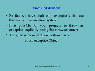 throw Statement
• So far, we have dealt with exceptions that are
  thrown by Java run-time system
• It is possible for your program to throw an
  exception explicitly, using the throw statement
• The general form of throw is shown here
            throw exceptionObject;




                  http://improvejava.blogspot.in/   8
 