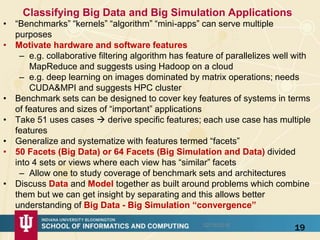 Classifying Big Data and Big Simulation Applications
• “Benchmarks” “kernels” “algorithm” “mini-apps” can serve multiple
purposes
• Motivate hardware and software features
– e.g. collaborative filtering algorithm has feature of parallelizes well with
MapReduce and suggests using Hadoop on a cloud
– e.g. deep learning on images dominated by matrix operations; needs
CUDA&MPI and suggests HPC cluster
• Benchmark sets can be designed to cover key features of systems in terms
of features and sizes of “important” applications
• Take 51 uses cases  derive specific features; each use case has multiple
features
• Generalize and systematize with features termed “facets”
• 50 Facets (Big Data) or 64 Facets (Big Simulation and Data) divided
into 4 sets or views where each view has “similar” facets
– Allow one to study coverage of benchmark sets and architectures
• Discuss Data and Model together as built around problems which combine
them but we can get insight by separating and this allows better
understanding of Big Data - Big Simulation “convergence”
1902/16/2016
 
