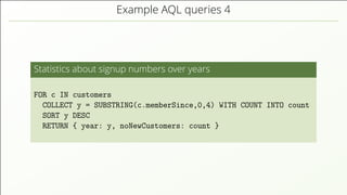 Example AQL queries 4
Statistics about signup numbers over years
FOR c IN customers
COLLECT y = SUBSTRING(c.memberSince,0,4) WITH COUNT INTO count
SORT y DESC
RETURN { year: y, noNewCustomers: count }
 