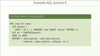 Example AQL queries 9
Find top sellers (using graph)
FOR item IN items
LET buyers =
(FOR v IN 1..1 INBOUND item GRAPH "sales" RETURN v)
LET nr = LENGTH(buyers)
SORT nr DESC
RETURN { description: item.description,
orderId: item.orderId, nrSales: nr }
 