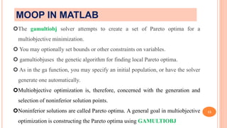 15
The gamultiobj solver attempts to create a set of Pareto optima for a
multiobjective minimization.
 You may optionally set bounds or other constraints on variables.
 gamultiobjuses the genetic algorithm for finding local Pareto optima.
 As in the ga function, you may specify an initial population, or have the solver
generate one automatically.
Multiobjective optimization is, therefore, concerned with the generation and
selection of noninferior solution points.
Noninferior solutions are called Pareto optima. A general goal in multiobjective
optimization is constructing the Pareto optima using GAMULTIOBJ
MOOP IN MATLAB
 