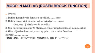  STEPS
1. Define Rosen brock function in editor…….. save
2. Define constraint in other editor window……..save
Here, use [ ] blank to add equality
3. Use optimization app>>>>fmincon-constrained nonlinear minimization
4. Give objective function, starting point, constraint function
START………………
FIND FINAL POINT WITH MINIMUM OB. FUNCTION
19
MOOP IN MATLAB (ROSEN BROCK FUNCTION)
 