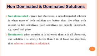  Non-dominated - given two objectives, a non-dominated solution
is when none of both solution are better than the other with
respect to two objectives. Both objectives are equally important.
e.g. speed and price.
 Dominated: when solution a is no worse than b in all objectives,
and solution a is strictly better than b in at least one objective,
then solution a dominate solution b.
6
Non Dominated & Dominated Solutions
 