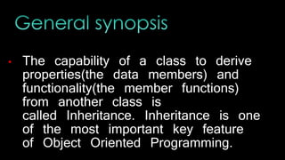 • The capability of a class to derive
properties(the data members) and
functionality(the member functions)
from another class is
called Inheritance. Inheritance is one
of the most important key feature
of Object Oriented Programming.
 