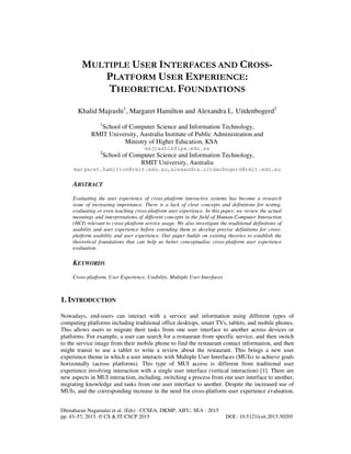 Dhinaharan Nagamalai et al. (Eds) : CCSEA, DKMP, AIFU, SEA - 2015
pp. 43–57, 2015. © CS & IT-CSCP 2015 DOI : 10.5121/csit.2015.50205
MULTIPLE USER INTERFACES AND CROSS-
PLATFORM USER EXPERIENCE:
THEORETICAL FOUNDATIONS
Khalid Majrashi1
, Margaret Hamilton and Alexandra L. Uitdenbogerd2
1
School of Computer Science and Information Technology,
RMIT University, Australia Institute of Public Administration and
Ministry of Higher Education, KSA
majrashik@ipa.edu.sa
2
School of Computer Science and Information Technology,
RMIT University, Australia
margaret.hamilton@rmit.edu.au,alexandra.uitdenbogerd@rmit.edu.au
ABSTRACT
Evaluating the user experience of cross-platform interactive systems has become a research
issue of increasing importance. There is a lack of clear concepts and definitions for testing,
evaluating or even teaching cross-platform user experience. In this paper, we review the actual
meanings and interpretations of different concepts in the field of Human-Computer Interaction
(HCI) relevant to cross-platform service usage. We also investigate the traditional definitions of
usability and user experience before extending them to develop precise definitions for cross-
platform usability and user experience. Our paper builds on existing theories to establish the
theoretical foundations that can help us better conceptualise cross-platform user experience
evaluation.
KEYWORDS
Cross-platform, User Experience, Usability, Multiple User Interfaces
1. INTRODUCTION
Nowadays, end-users can interact with a service and information using different types of
computing platforms including traditional office desktops, smart TVs, tablets, and mobile phones.
This allows users to migrate their tasks from one user interface to another across devices or
platforms. For example, a user can search for a restaurant from specific service, and then switch
to the service image from their mobile phone to find the restaurant contact information, and then
might transit to use a tablet to write a review about the restaurant. This brings a new user
experience theme in which a user interacts with Multiple User Interfaces (MUIs) to achieve goals
horizontally (across platforms). This type of MUI access is different from traditional user
experience involving interaction with a single user interface (vertical interaction) [1]. There are
new aspects in MUI interaction, including, switching a process from one user interface to another,
migrating knowledge and tasks from one user interface to another. Despite the increased use of
MUIs, and the corresponding increase in the need for cross-platform user experience evaluation,
 