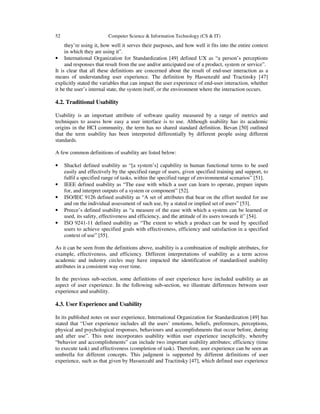 52 Computer Science & Information Technology (CS & IT)
they’re using it, how well it serves their purposes, and how well it fits into the entire context
in which they are using it”.
• International Organization for Standardization [49] defined UX as “a person’s perceptions
and responses that result from the use and/or anticipated use of a product, system or service”.
It is clear that all these definitions are concerned about the result of end-user interaction as a
means of understanding user experience. The definition by Hassenzahl and Tractinsky [47]
explicitly stated the variables that can impact the user experience of end-user interaction, whether
it be the user’s internal state, the system itself, or the environment where the interaction occurs.
4.2. Traditional Usability
Usability is an important attribute of software quality measured by a range of metrics and
techniques to assess how easy a user interface is to use. Although usability has its academic
origins in the HCI community, the term has no shared standard definition. Bevan [50] outlined
that the term usability has been interpreted differentially by different people using different
standards.
A few common definitions of usability are listed below:
• Shackel defined usability as “[a system’s] capability in human functional terms to be used
easily and effectively by the specified range of users, given specified training and support, to
fulfil a specified range of tasks, within the specified range of environmental scenarios” [51].
• IEEE defined usability as “The ease with which a user can learn to operate, prepare inputs
for, and interpret outputs of a system or component” [52].
• ISO/IEC 9126 defined usability as “A set of attributes that bear on the effort needed for use
and on the individual assessment of such use, by a stated or implied set of users” [53].
• Preece’s defined usability as “a measure of the ease with which a system can be learned or
used, its safety, effectiveness and efficiency, and the attitude of its users towards it” [54].
• ISO 9241-11 defined usability as “The extent to which a product can be used by specified
users to achieve specified goals with effectiveness, efficiency and satisfaction in a specified
context of use” [55].
As it can be seen from the definitions above, usability is a combination of multiple attributes, for
example, effectiveness, and efficiency. Different interpretations of usability as a term across
academic and industry circles may have impacted the identification of standardised usability
attributes in a consistent way over time.
In the previous sub-section, some definitions of user experience have included usability as an
aspect of user experience. In the following sub-section, we illustrate differences between user
experience and usability.
4.3. User Experience and Usability
In its published notes on user experience, International Organization for Standardization [49] has
stated that “User experience includes all the users’ emotions, beliefs, preferences, perceptions,
physical and psychological responses, behaviours and accomplishments that occur before, during
and after use”. This note incorporates usability within user experience inexplicitly, whereby
“behavior and accomplishments” can include two important usability attributes; efficiency (time
to execute task) and effectiveness (completion of task). Therefore, user experience can be seen an
umbrella for different concepts. This judgment is supported by different definitions of user
experience, such as that given by Hassenzahl and Tractinsky [47], which defined user experience
 