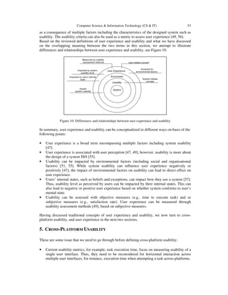 Computer Science & Information Technology (CS & IT) 53
as a consequence of multiple factors including the characteristics of the designed system such as
usability. The usability criteria can also be used as a metric to assess user experience [49, 56].
Based on the reviewed definitions of user experience and usability and what we have discussed
on the overlapping meaning between the two terms in this section, we attempt to illustrate
differences and relationships between user experience and usability, see Figure 10.
Figure 10: Differences and relationships between user experience and usability
In summary, user experience and usability can be conceptualized in different ways on basis of the
following points:
• User experience is a broad term encompassing multiple factors including system usability
[47].
• User experience is associated with user perception [47, 49], however, usability is more about
the design of a system ISO [55].
• Usability can be impacted by environmental factors (including social and organisational
factors) [51, 55]. While system usability can influence user experience negatively or
positively [47], the impact of environmental factors on usability can lead to direct effect on
user experience.
• Users’ internal states, such as beliefs and exceptions, can impact how they use a system [57].
Thus, usability level as perceived by users can be impacted by their internal states. This can
also lead to negative or positive user experience based on whether system conforms to user’s
mental state.
• Usability can be assessed with objective measures (e.g., time to execute task) and or
subjective measures (e.g., satisfaction rate). User experience can be measured through
usability assessment methods [49], based on subjective measures.
Having discussed traditional concepts of user experience and usability, we now turn to cross-
platform usability, and user experience in the next two sections.
5. CROSS-PLATFORM USABILITY
These are some issue that we need to go through before defining cross-platform usability:
• Current usability metrics, for example, task execution time, focus on measuring usability of a
single user interface. Thus, they need to be reconsidered for horizontal interaction across
multiple user interfaces, for instance, execution time when attempting a task across platforms.
 