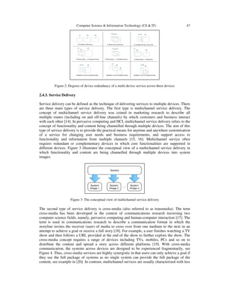 Computer Science & Information Technology (CS & IT) 47
Figure 2: Degrees of device redundancy of a multi-device service across three devices
2.4.3. Service Delivery
Service delivery can be defined as the technique of delivering services to multiple devices. There
are three main types of service delivery. The first type is multichannel service delivery. The
concept of multichannel service delivery was coined in marketing research to describe all
multiple routes (including on and off-line channels) by which customers and business interact
with each other [14]. In pervasive computing and HCI, multichannel service delivery refers to the
concept of functionality and content being channelled through multiple devices. The aim of this
type of service delivery is to provide the practical means for anytime and anywhere customisation
of a service for changing user needs and business requirements, and support access to
functionality and information from multiple channels [15, 16]. Multichannel service often
requires redundant or complementary devices in which core functionalities are supported in
different devices. Figure 3 illustrates the conceptual view of a multichannel service delivery in
which functionality and content are being channelled through multiple devices into system
images.
Figure 3: The conceptual view of multichannel service delivery
The second type of service delivery is cross-media (also referred to as transmedia). The term
cross-media has been developed in the context of communications research traversing two
computer science fields, namely, pervasive computing and human-computer interaction [17]. The
term is used in communications research to describe a communication format in which the
storyline invites the receiver (user) of media to cross over from one medium to the next in an
attempt to achieve a goal or receive a full story [18]. For example, a user finishes watching a TV
show and then follows a URL provided at the end of the show to further explore the show. The
cross-media concept requires a range of devices including TVs, mobiles, PCs and so on to
distribute the content and spread a story across different platforms [19]. With cross-media
communication, the systems across devices are designed to be experienced fragmentarily, see
Figure 4. Thus, cross-media services are highly synergistic in that users can only achieve a goal if
they use the full package of systems as no single system can provide the full package of the
content, see example in [20]. In contrast, multichannel services are usually characterised with less
 