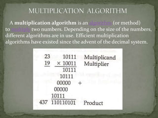 A multiplication algorithm is an algorithm (or method)
to multiply two numbers. Depending on the size of the numbers,
different algorithms are in use. Efficient multiplication
algorithms have existed since the advent of the decimal system.
 