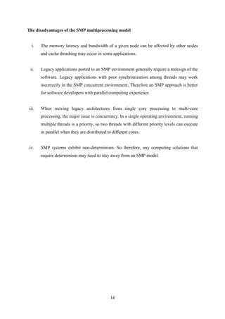 14
The disadvantages of the SMP multiprocessing model
i. The memory latency and bandwidth of a given node can be affected by other nodes
and cache thrashing may occur in some applications.
ii. Legacy applications ported to an SMP environment generally require a redesign of the
software. Legacy applications with poor synchronization among threads may work
incorrectly in the SMP concurrent environment. Therefore an SMP approach is better
for software developers with parallel computing experience.
iii. When moving legacy architectures from single core processing to multi-core
processing, the major issue is concurrency. In a single operating environment, running
multiple threads is a priority, so two threads with different priority levels can execute
in parallel when they are distributed to different cores.
iv. SMP systems exhibit non-determinism. So therefore, any computing solutions that
require determinism may need to stay away from an SMP model.
 