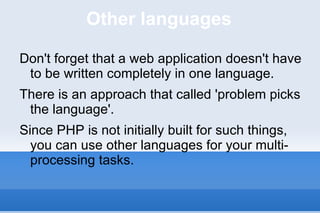 Other languages Don't forget that a web application doesn't have to be written completely in one language. There is an approach that called 'problem picks the language'.  Since PHP is not initially built for such things, you can use other languages for your multi-processing tasks. 