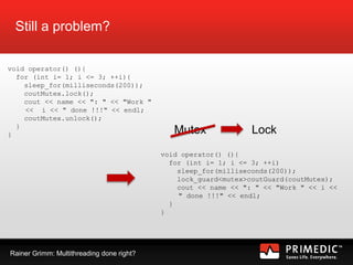 Rainer Grimm: Multithreading done right?
Still a problem?
void operator() (){
for (int i= 1; i <= 3; ++i){
sleep_for(milliseconds(200));
coutMutex.lock();
cout << name << ": " << "Work "
<< i << " done !!!" << endl;
coutMutex.unlock();
}
}
void operator() (){
for (int i= 1; i <= 3; ++i)
sleep_for(milliseconds(200));
lock_guard<mutex>coutGuard(coutMutex);
cout << name << ": " << "Work " << i <<
" done !!!" << endl;
}
}
Mutex Lock
 