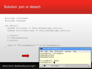 Rainer Grimm: Multithreading done right?
Solution: join or detach
#include <iostream>
#include <thread>
int main(){
thread t([]{cout << this_thread::get_id();});
thread t2([]{std::cout << this_thread::get_id();});
t.join();
t= std::move(t2);
t.join();
cout << "t2.joinable(): " << t2.joinable();
}
 