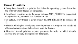 Thread Priorities:
Every Java thread has a priority that helps the operating system determine
the order in which threads are scheduled.
Java thread priorities are in the range between MIN_PRIORITY (a constant
of 1) and MAX_PRIORITY (a constant of 10).
By default, every thread is given priority NORM_PRIORITY (a constant of
5).
Threads with higher priority are more important to a program and should be
allocated processor time before lower-priority threads.
 However, thread priorities cannot guarantee the order in which threads
execute and are very much platform dependent.
 