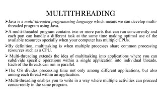 MULTITHREADING
Java is a multi-threaded programming language which means we can develop multi-
threaded program using Java.
A multi-threaded program contains two or more parts that can run concurrently and
each part can handle a different task at the same time making optimal use of the
available resources specially when your computer has multiple CPUs.
By definition, multitasking is when multiple processes share common processing
resources such as a CPU.
 Multi-threading extends the idea of multitasking into applications where you can
subdivide specific operations within a single application into individual threads.
Each of the threads can run in parallel.
The OS divides processing time not only among different applications, but also
among each thread within an application.
Multi-threading enables you to write in a way where multiple activities can proceed
concurrently in the same program.
 