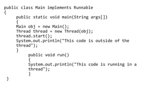 public class Main implements Runnable
{
public static void main(String args[])
{
Main obj = new Main();
Thread thread = new Thread(obj);
thread.start();
System.out.println("This code is outside of the
thread");
}
public void run()
{
System.out.println("This code is running in a
thread");
}
}
 