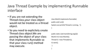Java Thread Example by implementing Runnable
interface
• If you are not extending the
Thread class,your class object
would not be treated as a thread
object.
• So you need to explicitely create
Thread class object.We are
passing the object of your class
that implements Runnable so
that your class run() method
may execute.
class Multi3 implements Runnable{
public void run(){
System.out.println("thread is running...");
}
public static void main(String args[]){
Multi3 m1=new Multi3();
Thread t1 =new Thread(m1);
t1.start();
}
}
 