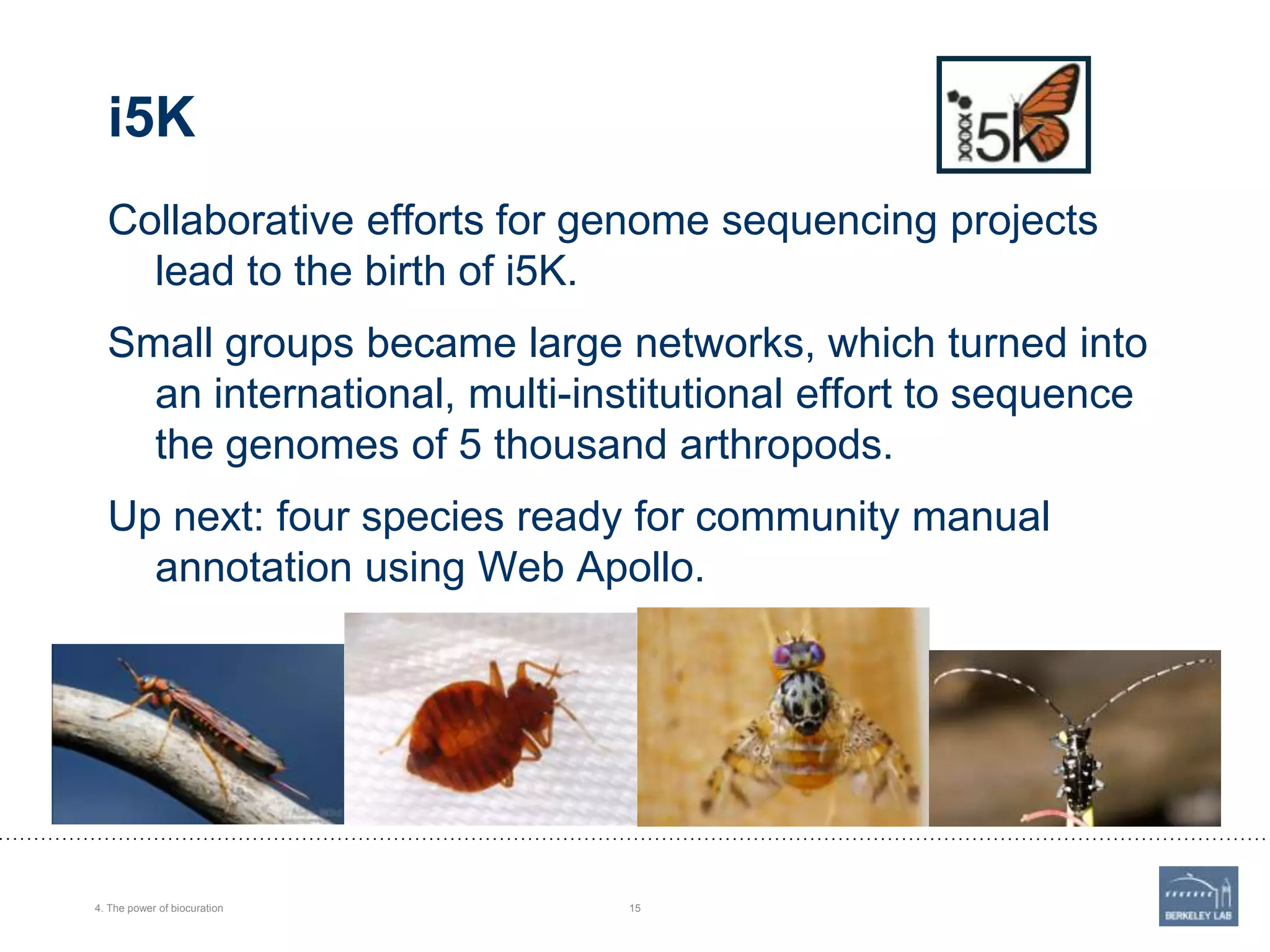 i5K
Collaborative efforts for genome sequencing projects
lead to the birth of i5K.
Small groups became large networks, which turned into
an international, multi-institutional effort to sequence
the genomes of 5 thousand arthropods.
Up next: four species ready for community manual
annotation using Web Apollo.

4. The power of biocuration

15

 
