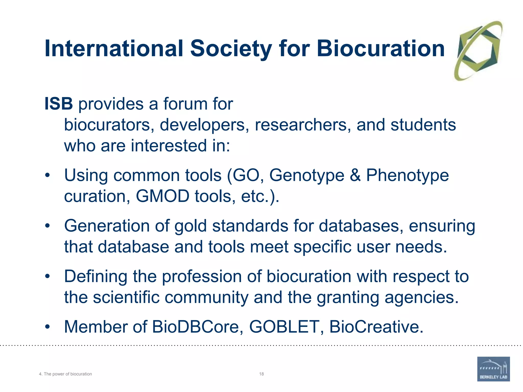 International Society for Biocuration
ISB provides a forum for
biocurators, developers, researchers, and students
who are interested in:
• Using common tools (GO, Genotype & Phenotype
curation, GMOD tools, etc.).
• Generation of gold standards for databases, ensuring
that database and tools meet specific user needs.

• Defining the profession of biocuration with respect to
the scientific community and the granting agencies.
• Member of BioDBCore, GOBLET, BioCreative.
4. The power of biocuration

18

 