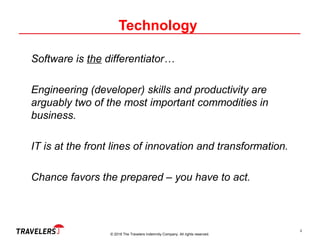 © 2018 The Travelers Indemnity Company. All rights reserved.
Technology
Software is the differentiator…
Engineering (developer) skills and productivity are
arguably two of the most important commodities in
business.
IT is at the front lines of innovation and transformation.
Chance favors the prepared – you have to act.
4
 