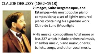 CLAUDE DEBUSSY (1862–1918)
Images, Suite Bergamasque, and
Estampes—his most popular piano
compositions; a set of lightly textured
pieces containing his signature work
Claire de Lune (Moonlight
His musical compositions total more or
less 227 which include orchestral music,
chamber music, piano music, operas,
ballets, songs, and other vocal music.
 