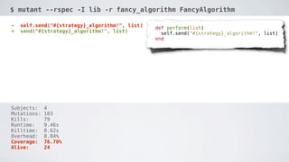 $ mutant --rspec -I lib -r fancy_algorithm FancyAlgorithm
Mutant configuration:
... self.send("#{strategy}_algorithm!", list)
def perform(list)
+ send("#{strategy}_algorithm!", list)
    self.send("#{strategy}_algorithm!", list)
  end

Subjects:
Mutations:
Kills:
Runtime:
Killtime:
Overhead:
Coverage:
Alive:

4
103
79
9.46s
8.62s
8.84%
76.70%
24

 
