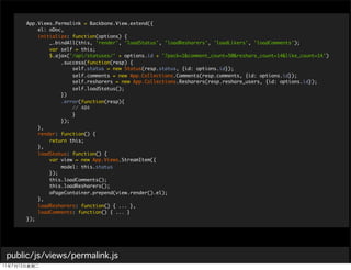 App.Views.Permalink = Backbone.View.extend({
        el: oDoc,
        initialize: function(options) {
            _.bindAll(this, 'render', 'loadStatus', 'loadResharers', 'loadLikers', 'loadComments');
            var self = this;
            $.ajax('/api/statuses/' + options.id + '?pack=1&comment_count=50&reshare_count=14&like_count=14')
                .success(function(resp) {
                    self.status = new Status(resp.status, {id: options.id});
                    self.comments = new App.Collections.Comments(resp.comments, {id: options.id});
                    self.resharers = new App.Collections.Resharers(resp.reshare_users, {id: options.id});
                    self.loadStatus();
                })
                .error(function(resp){
                    // 404
                    }
                });
        },
        render: function() {
            return this;
        },
        loadStatus: function() {
            var view = new App.Views.StreamItem({
                model: this.status
            });
            this.loadComments();
            this.loadResharers();
            oPageContainer.prepend(view.render().el);
        },
        loadResharers: function() { ... },
        loadComments: function() { ... }
    });




public/js/views/permalink.js
 