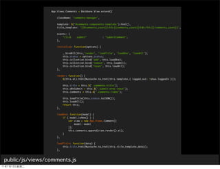 App.Views.Comments = Backbone.View.extend({

                     className: 'comments-manager',

                     template: $('#comments-components-template').html(),
                     title_template: '{{#comments_count}}<h3>{{comments_count}}    </h3>{{/comments_count}}',

                     events: {
                         "click    .submit"            : "submitComment",
                     },

                     initialize: function(options) {

                          _.bindAll(this,'render', 'loadTitle', 'loadOne', 'loadAll');
                          this.status = options.status;
                          this.collection.bind('add', this.loadOne);
                          this.collection.bind('remove', this.loadAll);
                          this.collection.bind('reset', this.loadAll);
                     },

                     render: function() {
                         $(this.el).html(Mustache.to_html(this.template,{ logged_out: !shuo.loggedIn }));

                          this.title = this.$('.comments-title');
                          this.oBnSubmit = this.$('.submit-area input');
                          this.comments = this.$('.comments-items');

                          this.loadTitle(this.status.toJSON());
                          this.loadAll();
                          return this;
                     },

                     loadOne: function(model) {
                         if ( model.isNew() ) {
                             var view = new App.Views.Comment({
                                 model: model
                             });
                             this.comments.append(view.render().el);
                         }
                     },

                     loadTitle: function(data) {
                         this.title.html(Mustache.to_html(this.title_template,data));
                     },

                     loadAll: function() {
public/js/views/comments.js
                     },
                         this.collection.each(this.loadOne);

                     create: function(e) {
 
