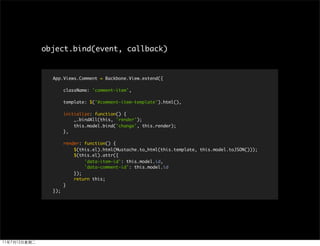 object.bind(event, callback)


  App.Views.Comment = Backbone.View.extend({

        className: 'comment-item',

        template: $('#comment-item-template').html(),

        initialize: function() {
            _.bindAll(this, 'render');
            this.model.bind('change', this.render);
        },

        render: function() {
            $(this.el).html(Mustache.to_html(this.template, this.model.toJSON()));
            $(this.el).attr({
                'data-item-id': this.model.id,
                'data-comment-id': this.model.id
            });
            return this;
        }
  });
 