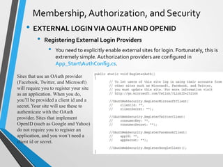 Membership, Authorization, and Security
    • EXTERNAL LOGIN VIA OAUTH AND OPENID
          •   Registering External Login Providers
                •   You need to explicitly enable external sites for login. Fortunately, this is
                    extremely simple. Authorization providers are conﬁgured in
                    App_StartAuthConfig.cs.

Sites that use an OAuth provider
(Facebook, Twitter, and Microsoft)
will require you to register your site
as an application. When you do,
you’ll be provided a client id and a
secret. Your site will use these to
authenticate with the OAuth
provider. Sites that implement
OpenID (such as Google and Yahoo)
do not require you to register an
application, and you won’t need a
client id or secret.
 