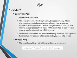 Ajax
• JQUERY
  •   jQuery and Ajax
       •   Unobtrusive JavaScript
       •   Although embedded JavaScript works, the code is messy. jQuery
           changes the scenario because you now have a clearly superior
           approach to ﬁnding elements and catching click events. You can now
           remove JavaScript code from inside HTML attributes. In fact, you can
           remove JavaScript code from HTML entirely.
       •   Unobtrusive JavaScript is the practice of keeping JavaScript code separate
           from markup. You package all the script code you need into .js ﬁles.
  •   Using jQuery
       •   The core jQuery library is the ﬁle named jquery-<version>.js
 