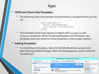 Ajax
•   JSON and Client-Side Templates
     •   The following code is an example using Mustache, a template library we will
         use




     •   This template would work against an object with AverageReview and
         TotalReviews properties. When rendering templates with Mustache, the
         templates place the values for those properties in their proper location.
•   Adding Templates
     •   To install jQuery templates, right-click the MvcMusicStore project and
         select Manage NuGet Package. When the dialog appears, search online for
         “mustache.js.”
 