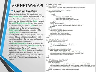 ASP.NET Web API
   • Creating the View
When we have finished this application, only
the Reservations section will be shown to the
user. We will load the model data from the
server and use it to populate the table element.
The Add New Reservation section contains
an unobtrusive Ajax-enabled form that will
post data back to the server to create new
Reservation objects in the repository. The
AjaxOptions object that we will use
to configure the Ajax request doesn’t have any
options defined at the moment, but we will
come back and sort that out once we have the
rest of the application in place.
The Edit Reservation section will allow the
user to change an existing Reservation object
in the repository. We haven’t used an
unobtrusive Ajax form for this section of the
application because we intend to use the
jQuery Ajax support directly (which is what the
unobtrusive Ajax library uses anyway) for
variety.
 
