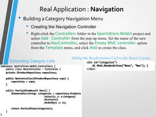 Real Application : Navigation
    • Building a Category Navigation Menu
         •   Creating the Navigation Controller
         •   Right-click the Controllers folder in the SportsStore.WebUI project and
             select Add Controller from the pop-up menu. Set the name of the new
             controller to NavController, select the Empty MVC controller option
             from the Template menu, and click Add to create the class.

                                    Adding the RenderAction Call to the Razor Layout
Generating Category Lists
 