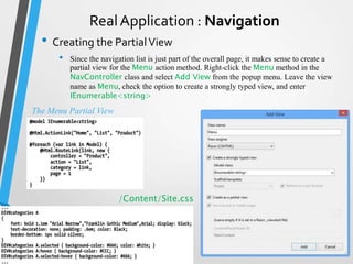 Real Application : Navigation
  • Creating the Partial View
      •   Since the navigation list is just part of the overall page, it makes sense to create a
          partial view for the Menu action method. Right-click the Menu method in the
          NavController class and select Add View from the popup menu. Leave the view
          name as Menu, check the option to create a strongly typed view, and enter
          IEnumerable<string>
The Menu Partial View




                         /Content/Site.css
 