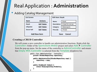 Real Application : Administration
• Adding Catalog Management




Creating a CRUD Controller
  We will create a new controller to handle our administration functions. Right-click the
  Controllers folder of the SportsStore.WebUI project and select Add  Controller
  from the pop-up menu. Set the name of the controller to AdminController and ensure
  that Empty MVC Controller is selected from the Template dropdown list.
 