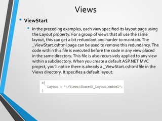 Views
• ViewStart
   •   In the preceding examples, each view speciﬁed its layout page using
       the Layout property. For a group of views that all use the same
       layout, this can get a bit redundant and harder to maintain. The
       _ViewStart.cshtml page can be used to remove this redundancy. The
       code within this ﬁle is executed before the code in any view placed
       in the same directory. This ﬁle is also recursively applied to any view
       within a subdirectory. When you create a default ASP.NET MVC
       project, you’ll notice there is already a _ViewStart.cshtml ﬁle in the
       Views directory. It speciﬁes a default layout:
 