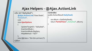 Ajax Helpers - @Ajax.ActionLink
<div id="dailydeal">
@Ajax.ActionLink("View Deals",
"DailyDeal",
null,
new AjaxOptions
{
UpdateTargetId = "dailydeal",
InsertionMode =
InsertionMode.Replace,
HttpMethod = "GET"
},
new {@class = "btn btn-primary"})
</div>
Controller:
public ActionResult DailyDeal()
{
var album = GetDailyDeal();
return PartialView("_DailyDeal", album);
}
 