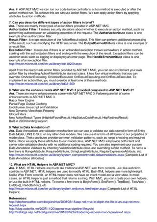 Ans. In ASP.NET MVC we can run our code before controller’s action method is executed or after the
action method run. To achieve this we can use action filters. We can apply action filters by applying
attributes to action methods.

7. Can you describe different types of action filters in brief?
Ans. There are mainly three types of action filters provided in ASP.NET MVC.
Authorization Filter : It makes security decisions about whether to execute an action method, such as
performing authentication or validating properties of the request. The AuthorizeAttribute class is one
example of an authorization filter.
Result Filter : It wraps execution of the ActionResult object. This filter can perform additional processing
of the result, such as modifying the HTTP response. The OutputCacheAttribute class is one example of
a result filter.
Execution Filter : It executes if there is an unhandled exception thrown somewhere in action method,
starting with the authorization filters and ending with the execution of the result. Exception filters can be
used for tasks such as logging or displaying an error page. The HandleErrorAttribute class is one
example of an exception filter.
http://msdn.microsoft.com/en-us/library/dd410209.aspx

Apart from the readymade action filters provided by ASP.NET MVC, you can also implement your own
action filter by inheriting ActionFilterAttribute abstract class. It has four virtual methods that you can
override: OnActionExecuting, OnActionExecuted, OnResultExecuting and OnResultExecuted. To
implement an action filter, you must override at least one of these methods.
http://msdn.microsoft.com/en-us/library/dd381609

8. What are the enhancements ASP.NET MVC 3 provided compared to ASP.NET MVC 2?
Ans. There are many enhancements come with ASP.NET MVC 3. Following are list of some
enhancements in ASP.NET MVC 3.
Razor View Engine
Partial Page Output Caching
Unobtrusive Javascript and Validation
New Dynamic ViewModel Property
Global Filters
New ActionResult Types (HttpNotFoundResult, HttpStatusCodeResult, HttpRedirectResult)
Built in JSON binding support

9. What is Data Annotations?
Ans. Data Annotations are validation mechanism we can use to validate our data stored in form of Entity
Data Model, LINQ to SQL or any other data models. We can use it in form of attributes to our properties of
mode class. These attributes provide common validation patterns, such as range checking and required
fields. Once we apply these attributes to our model class, ASP.NET MVC will provide both client and
server side validation checks with no additional coding required. You can also implement your custom
Data Annotation Validator by inheriting ValidationAttribute class and overriding IsValid method. To name a
few there is RangeAttribute, RequiredAttribute, StringLengthAttribute, RegularExpressionAttribute, etc.
http://msdn.microsoft.com/en-us/library/system.componentmodel.dataannotations.aspx (Complete List of
Data Annotation attributes)

10. What are HTML Helpers in ASP.NET MVC?
Ans. In MVC, HTML Helpers are much like traditional ASP.NET web form controls. Just like web form
controls in ASP.NET, HTML helpers are used to modify HTML. But HTML helpers are more lightweight.
Unlike Web Form controls, an HTML helper does not have an event model and a view state. In most
cases, an HTML helper is just a method that returns a string. With MVC, you can create your own helpers,
or use the built in HTML helpers. To name a few there is BeginForm(), EndForm(), TextBox(), TextArea(),
ListBox(), RadioButton(), etc.
http://msdn.microsoft.com/en-us/library/system.web.mvc.htmlhelper.aspx (Complete List of HTML
Helpers)

References:
http://stephenwalther.com/blog/archive/2008/03/18/asp-net-mvc-in-depth-the-life-of-an-asp-net-mvc-
request.aspx
http://blog.codeville.net/2007/11/20/aspnet-mvc-pipeline-lifecycle/
http://weblogs.asp.net/scottgu/archive/2010/07/27/introducing-asp-net-mvc-3-preview-1.aspx
 