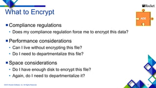 13
What to Encrypt
Compliance regulations
• Does my compliance regulation force me to encrypt this data?
Performance considerations
• Can I live without encrypting this file?
• Do I need to departmentalize this file?
Space considerations
• Do I have enough disk to encrypt this file?
• Again, do I need to departmentalize it?
©2015 Rocket Software, Inc. All Rights Reserved.
 