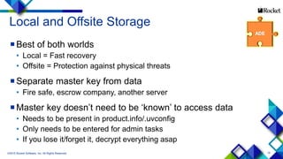 19
Local and Offsite Storage
Best of both worlds
• Local = Fast recovery
• Offsite = Protection against physical threats
Separate master key from data
• Fire safe, escrow company, another server
Master key doesn’t need to be ‘known’ to access data
• Needs to be present in product.info/.uvconfig
• Only needs to be entered for admin tasks
• If you lose it/forget it, decrypt everything asap
©2015 Rocket Software, Inc. All Rights Reserved.
 