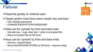 20
Failover
 Depends greatly on method used
 Target system must have same master key and keys
• Can change passwords
• CHANGE.ENCRYPTION.PASSWORD
 Data can be ‘synced’ by front and back ends
• Activate key > copy clear text > write to encrypted file
• Move encrypted files at OS level
 Keys can be ‘synced’ by front and back ends
• encman –export/import
• Move ENCINFO/KEYSTORE at OS level – requires retag
©2015 Rocket Software, Inc. All Rights Reserved.
 