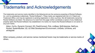 42
Trademarks and Acknowledgements
The trademarks and service marks identified in the following list are the exclusive properties of Rocket Software,
Inc. and its subsidiaries (collectively, “Rocket Software”). These marks are registered with the U.S. Patent and
Trademark Office, and may be registered or pending registration in other countries. Not all trademarks owned by
Rocket Software are listed. The absence of a mark from this page neither constitutes a waiver of any intellectual
property rights that Rocket Software has established in its marks nor means that Rocket Software is not owner of
any such marks.
Aldon, CorVu, Dynamic Connect, D3, FlashConnect, Pick, mvBase, MvEnterprise, NetCure,
Rocket, SystemBuilder, U2, U2 Web Development Environment, UniData, UniVerse, and
wIntegrate
Other company, product, and service names mentioned herein may be trademarks or service marks of
others.
©2015 Rocket Software, Inc. All Rights Reserved.
 